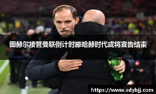 图赫尔接管曼联倒计时滕哈赫时代或将宣告结束