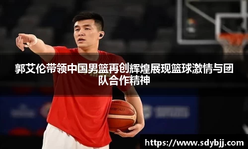 郭艾伦带领中国男篮再创辉煌展现篮球激情与团队合作精神